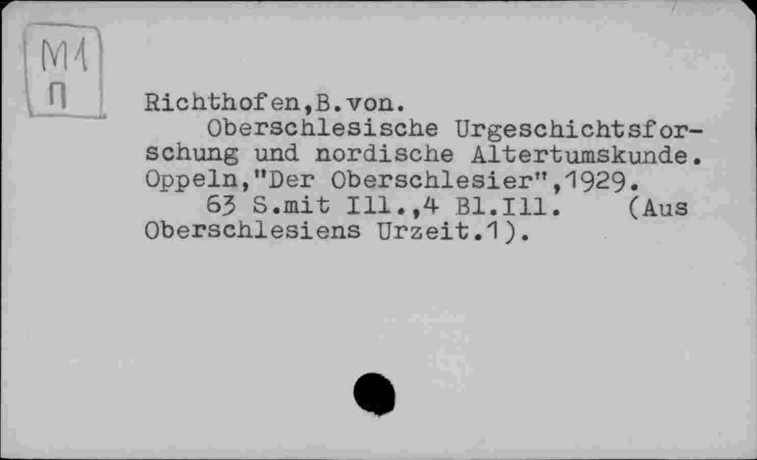 ﻿Richthof en, В. von.
Oberschlesische Urgeschichtsforschung und nordische Altertumskunde. Oppeln,"Der Oberschlesier”,1929.
63 S.mit Ill.,4 Bl.Ill. (Aus Oberschlesiens Urzeit.1).